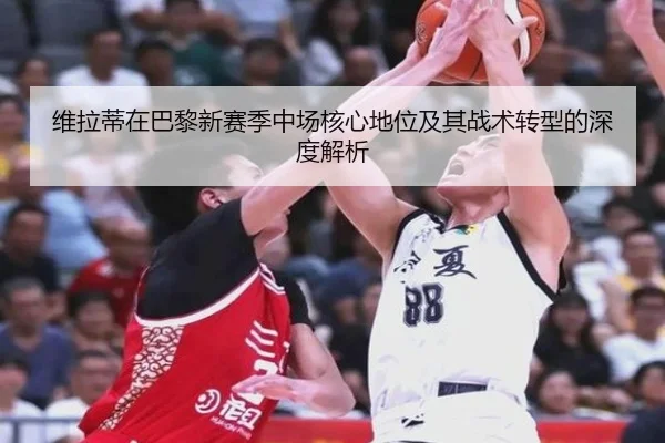 维拉蒂在巴黎新赛季中场核心地位及其战术转型的深度解析